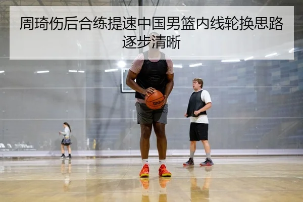 周琦伤后合练提速中国男篮内线轮换思路逐步清晰